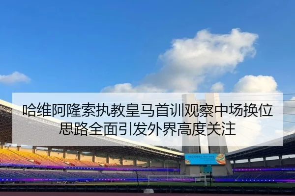 哈维阿隆索执教皇马首训观察中场换位思路全面引发外界高度关注