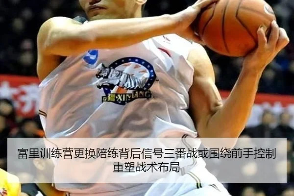 富里训练营更换陪练背后信号三番战或围绕前手控制重塑战术布局