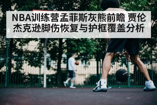 NBA训练营孟菲斯灰熊前瞻 贾伦杰克逊脚伤恢复与护框覆盖分析